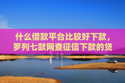 什么借款平台比较好下款，罗列七款网查征信下款的贷款