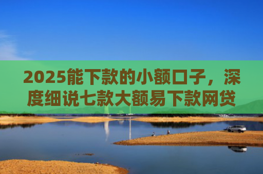 2025能下款的小额口子，深度细说七款大额易下款网贷口子