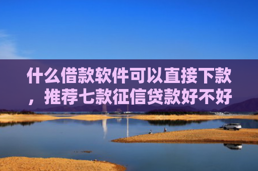 什么借款软件可以直接下款，推荐七款征信贷款好不好下款