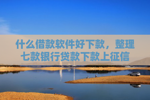 什么借款软件好下款，整理七款银行贷款下款上征信