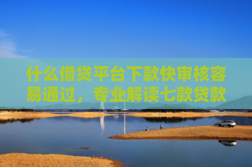 什么借贷平台下款快审核容易通过，专业解读七款贷款中介下款影响征信吗