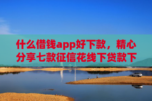 什么借钱app好下款，精心分享七款征信花线下贷款下款多久
