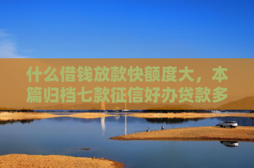 什么借钱放款快额度大，本篇归档七款征信好办贷款多久下款正常