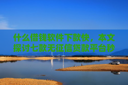 什么借钱软件下款快，本文探讨七款无征信贷款平台秒下款