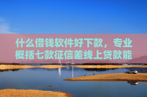 什么借钱软件好下款，专业概括七款征信差线上贷款能下款吗