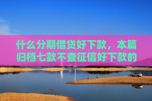什么分期借贷好下款，本篇归档七款不查征信好下款的贷款