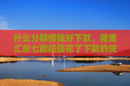 什么分期借钱好下款，隆重汇总七款征信花了下款的贷款口子
