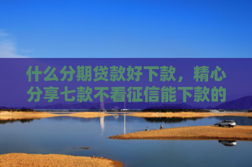 什么分期贷款好下款，精心分享七款不看征信能下款的贷款