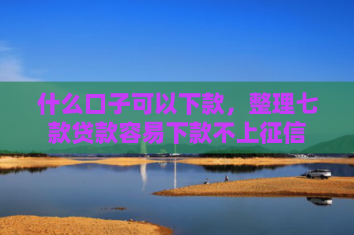 什么口子可以下款，整理七款贷款容易下款不上征信