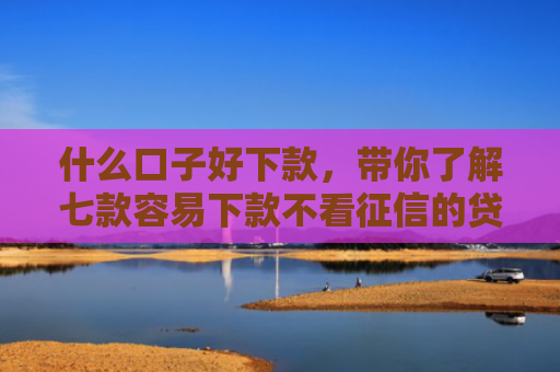 什么口子好下款，带你了解七款容易下款不看征信的贷款