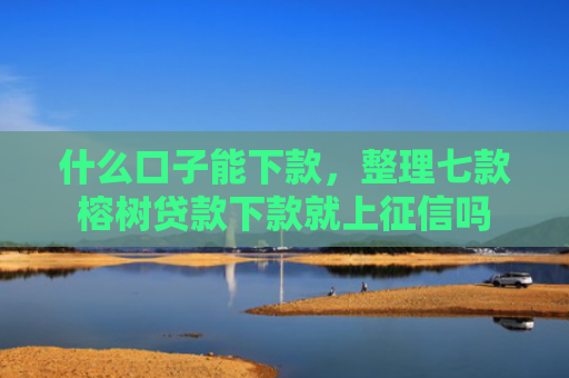 什么口子能下款，整理七款榕树贷款下款就上征信吗
