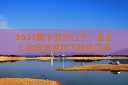 2025能下款的口子，盘点七款网贷绝对下款的口子