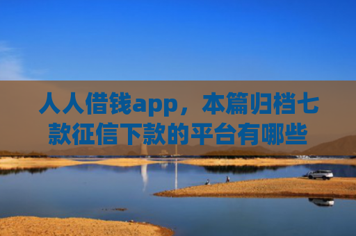 人人借钱app，本篇归档七款征信下款的平台有哪些