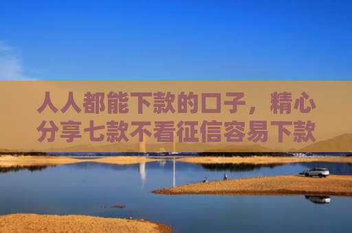 人人都能下款的口子，精心分享七款不看征信容易下款的平台