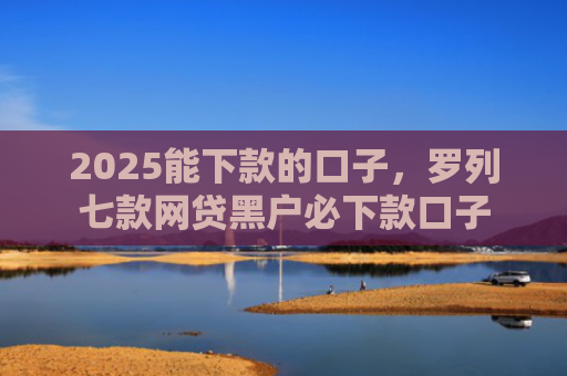2025能下款的口子，罗列七款网贷黑户必下款口子