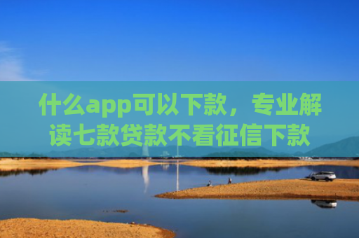什么app可以下款，专业解读七款贷款不看征信下款