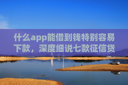 什么app能借到钱特别容易下款，深度细说七款征信贷款下款时间