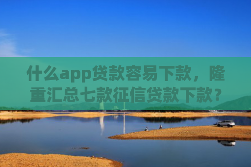 什么app贷款容易下款，隆重汇总七款征信贷款下款？