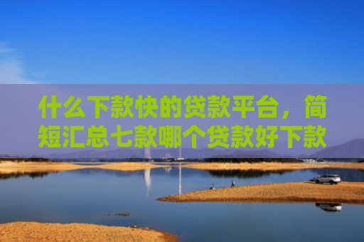 什么下款快的贷款平台，简短汇总七款哪个贷款好下款不看征信