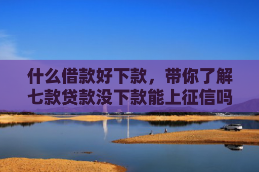 什么借款好下款，带你了解七款贷款没下款能上征信吗