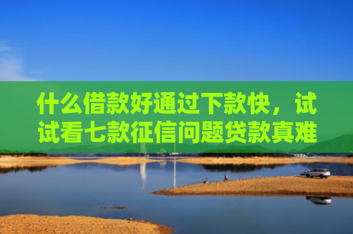 什么借款好通过下款快，试试看七款征信问题贷款真难下款吗