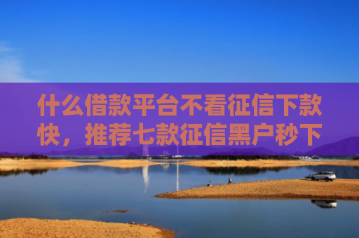 什么借款平台不看征信下款快，推荐七款征信黑户秒下款的贷款