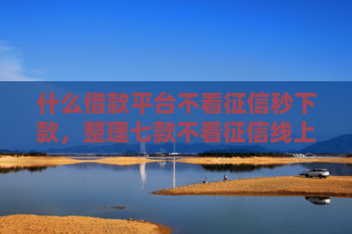 什么借款平台不看征信秒下款，整理七款不看征信线上贷款下款快