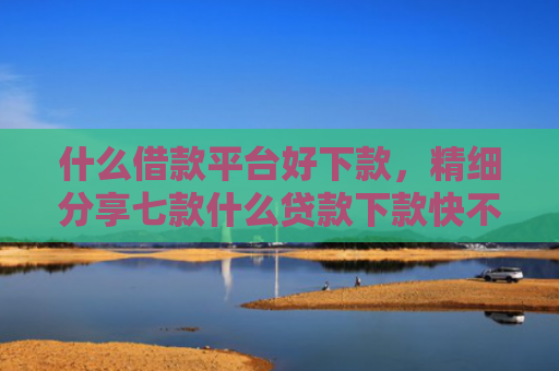 什么借款平台好下款，精细分享七款什么贷款下款快不看征信