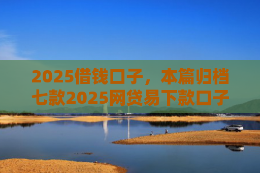 2025借钱口子，本篇归档七款2025网贷易下款口子