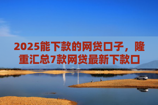 2025能下款的网贷口子，隆重汇总7款网贷最新下款口子论坛