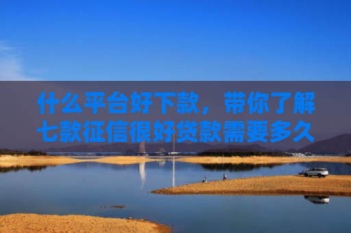 什么平台好下款，带你了解七款征信很好贷款需要多久下款
