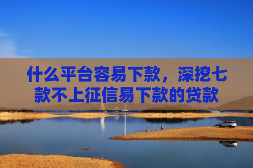 什么平台容易下款，深挖七款不上征信易下款的贷款