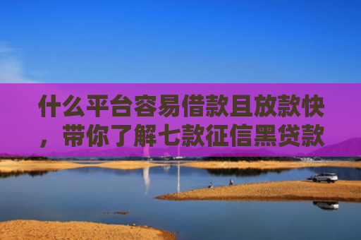什么平台容易借款且放款快，带你了解七款征信黑贷款公司能下款不