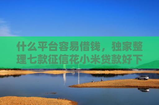 什么平台容易借钱，独家整理七款征信花小米贷款好下款吗