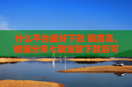 什么平台最好下款 额度高，精细分享七款贷款下款后可以查征信吗