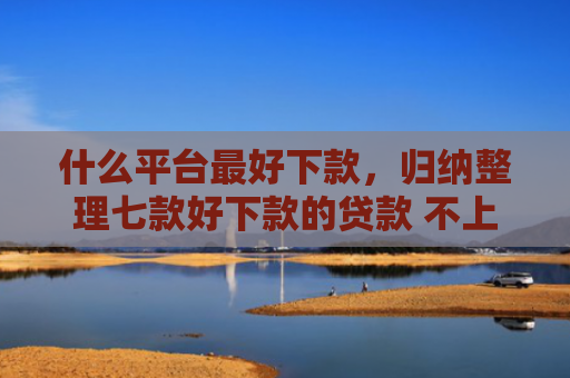 什么平台最好下款，归纳整理七款好下款的贷款 不上征信