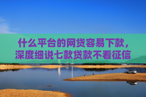 什么平台的网贷容易下款，深度细说七款贷款不看征信逾期下款快