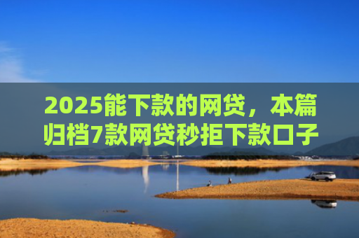 2025能下款的网贷，本篇归档7款网贷秒拒下款口子