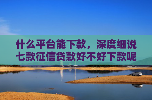 什么平台能下款，深度细说七款征信贷款好不好下款呢