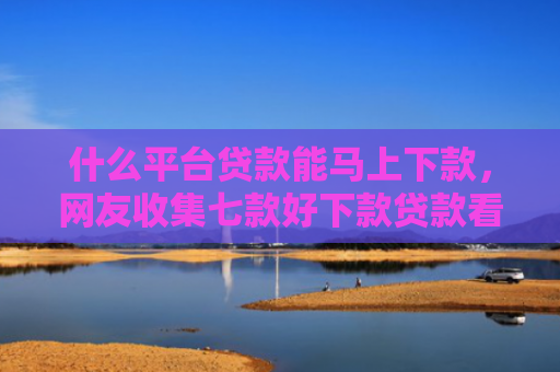 什么平台贷款能马上下款，网友收集七款好下款贷款看征信报告