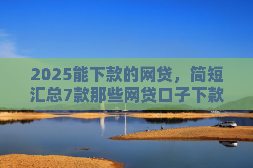 2025能下款的网贷，简短汇总7款那些网贷口子下款快