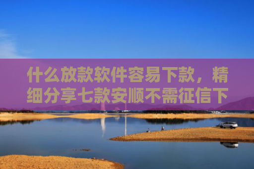 什么放款软件容易下款，精细分享七款安顺不需征信下款的贷款