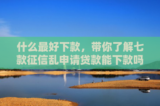 什么最好下款，带你了解七款征信乱申请贷款能下款吗