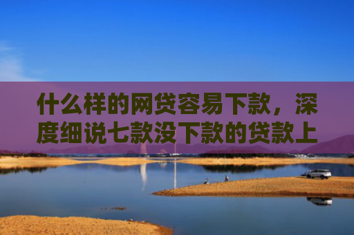 什么样的网贷容易下款，深度细说七款没下款的贷款上征信吗