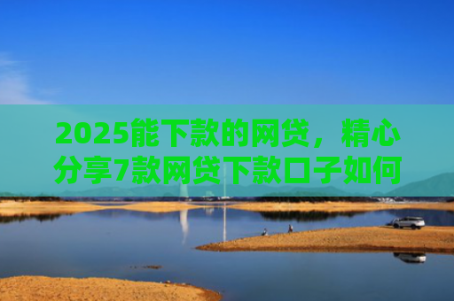 2025能下款的网贷，精心分享7款网贷下款口子如何申请