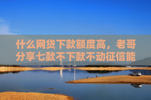 什么网贷下款额度高，老哥分享七款不下款不动征信能贷款吗