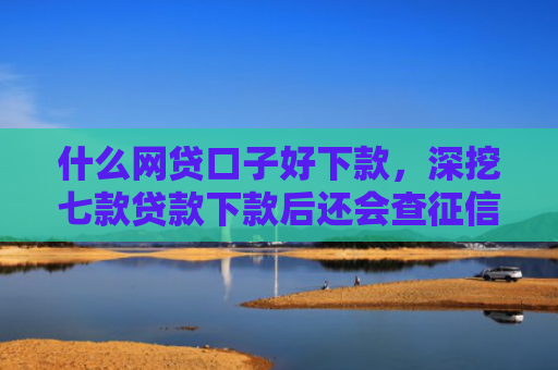 什么网贷口子好下款，深挖七款贷款下款后还会查征信吗
