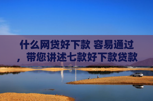 什么网贷好下款 容易通过，带您讲述七款好下款贷款看征信报告嘛