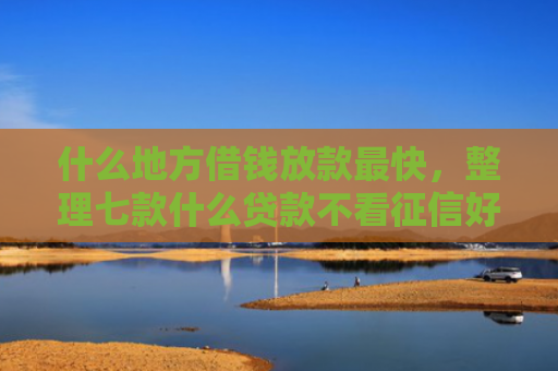 什么地方借钱放款最快，整理七款什么贷款不看征信好下款