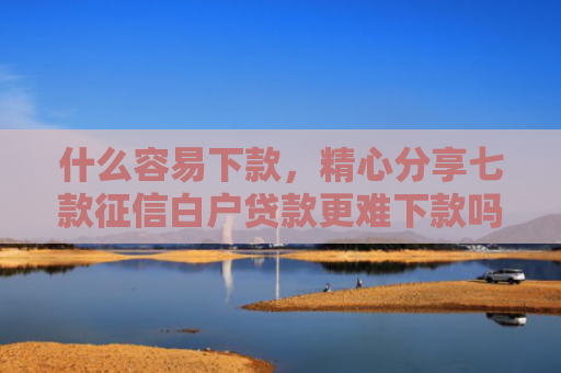 什么容易下款，精心分享七款征信白户贷款更难下款吗